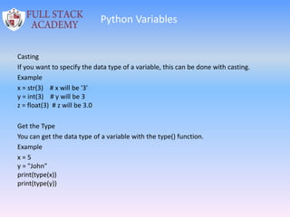 Python Variables
Casting
If you want to specify the data type of a variable, this can be done with casting.
Example
x = str(3) # x will be '3'
y = int(3) # y will be 3
z = float(3) # z will be 3.0
Get the Type
You can get the data type of a variable with the type() function.
Example
x = 5
y = "John"
print(type(x))
print(type(y))
 