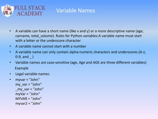 Variable Names
• A variable can have a short name (like x and y) or a more descriptive name (age,
carname, total_volume). Rules for Python variables:A variable name must start
with a letter or the underscore character
• A variable name cannot start with a number
• A variable name can only contain alpha-numeric characters and underscores (A-z,
0-9, and _ )
• Variable names are case-sensitive (age, Age and AGE are three different variables)
Example
• Legal variable names:
• myvar = "John"
my_var = "John"
_my_var = "John"
myVar = "John"
MYVAR = "John"
myvar2 = "John"
 