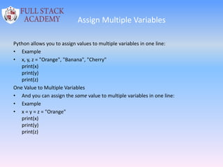 Assign Multiple Variables
Python allows you to assign values to multiple variables in one line:
• Example
• x, y, z = "Orange", "Banana", "Cherry"
print(x)
print(y)
print(z)
One Value to Multiple Variables
• And you can assign the same value to multiple variables in one line:
• Example
• x = y = z = "Orange"
print(x)
print(y)
print(z)
 