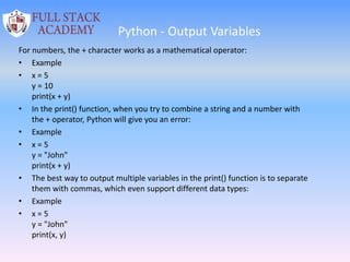 Python - Output Variables
For numbers, the + character works as a mathematical operator:
• Example
• x = 5
y = 10
print(x + y)
• In the print() function, when you try to combine a string and a number with
the + operator, Python will give you an error:
• Example
• x = 5
y = "John"
print(x + y)
• The best way to output multiple variables in the print() function is to separate
them with commas, which even support different data types:
• Example
• x = 5
y = "John"
print(x, y)
 