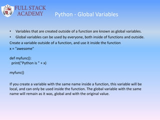 Python - Global Variables
• Variables that are created outside of a function are known as global variables.
• Global variables can be used by everyone, both inside of functions and outside.
Create a variable outside of a function, and use it inside the function
x = "awesome"
def myfunc():
print("Python is " + x)
myfunc()
If you create a variable with the same name inside a function, this variable will be
local, and can only be used inside the function. The global variable with the same
name will remain as it was, global and with the original value.
 