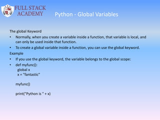 Python - Global Variables
The global Keyword
• Normally, when you create a variable inside a function, that variable is local, and
can only be used inside that function.
• To create a global variable inside a function, you can use the global keyword.
Example
• If you use the global keyword, the variable belongs to the global scope:
• def myfunc():
global x
x = "fantastic"
myfunc()
print("Python is " + x)
 