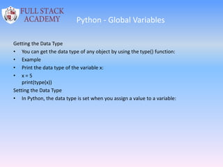 Python - Global Variables
Getting the Data Type
• You can get the data type of any object by using the type() function:
• Example
• Print the data type of the variable x:
• x = 5
print(type(x))
Setting the Data Type
• In Python, the data type is set when you assign a value to a variable:
 