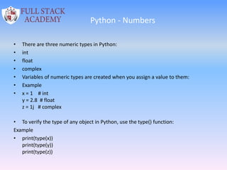 Python - Numbers
• There are three numeric types in Python:
• int
• float
• complex
• Variables of numeric types are created when you assign a value to them:
• Example
• x = 1 # int
y = 2.8 # float
z = 1j # complex
• To verify the type of any object in Python, use the type() function:
Example
• print(type(x))
print(type(y))
print(type(z))
 