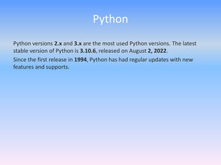 Python
Python versions 2.x and 3.x are the most used Python versions. The latest
stable version of Python is 3.10.6, released on August 2, 2022.
Since the first release in 1994, Python has had regular updates with new
features and supports.
 