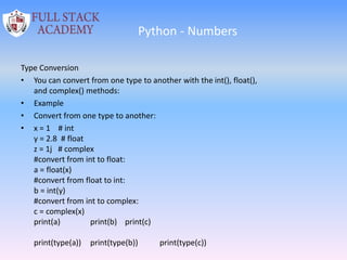 Python - Numbers
Type Conversion
• You can convert from one type to another with the int(), float(),
and complex() methods:
• Example
• Convert from one type to another:
• x = 1 # int
y = 2.8 # float
z = 1j # complex
#convert from int to float:
a = float(x)
#convert from float to int:
b = int(y)
#convert from int to complex:
c = complex(x)
print(a) print(b) print(c)
print(type(a)) print(type(b)) print(type(c))
 
