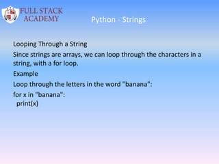 Python - Strings
Looping Through a String
Since strings are arrays, we can loop through the characters in a
string, with a for loop.
Example
Loop through the letters in the word "banana":
for x in "banana":
print(x)
 
