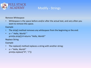 Modify - Strings
Remove Whitespace
• Whitespace is the space before and/or after the actual text, and very often you
want to remove this space.
Example
• The strip() method removes any whitespace from the beginning or the end:
• a = " Hello, World! "
print(a.strip()) # returns "Hello, World!“
Replace String
Example
• The replace() method replaces a string with another string:
• a = "Hello, World!"
print(a.replace("H", "J"))
 