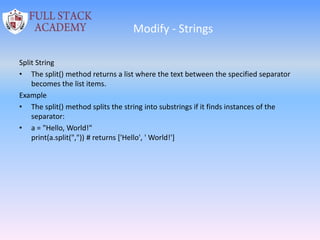 Modify - Strings
Split String
• The split() method returns a list where the text between the specified separator
becomes the list items.
Example
• The split() method splits the string into substrings if it finds instances of the
separator:
• a = "Hello, World!"
print(a.split(",")) # returns ['Hello', ' World!']
 