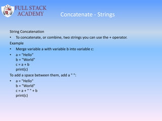 Concatenate - Strings
String Concatenation
• To concatenate, or combine, two strings you can use the + operator.
Example
• Merge variable a with variable b into variable c:
• a = "Hello"
b = "World"
c = a + b
print(c)
To add a space between them, add a " ":
• a = "Hello"
b = "World"
c = a + " " + b
print(c)
 