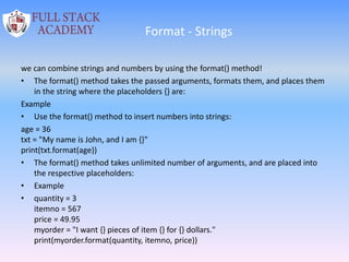 Format - Strings
we can combine strings and numbers by using the format() method!
• The format() method takes the passed arguments, formats them, and places them
in the string where the placeholders {} are:
Example
• Use the format() method to insert numbers into strings:
age = 36
txt = "My name is John, and I am {}"
print(txt.format(age))
• The format() method takes unlimited number of arguments, and are placed into
the respective placeholders:
• Example
• quantity = 3
itemno = 567
price = 49.95
myorder = "I want {} pieces of item {} for {} dollars."
print(myorder.format(quantity, itemno, price))
 