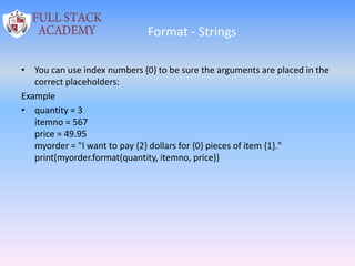 Format - Strings
• You can use index numbers {0} to be sure the arguments are placed in the
correct placeholders:
Example
• quantity = 3
itemno = 567
price = 49.95
myorder = "I want to pay {2} dollars for {0} pieces of item {1}."
print(myorder.format(quantity, itemno, price))
 