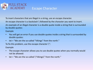 Escape Character
To insert characters that are illegal in a string, use an escape character.
An escape character is a backslash  followed by the character you want to insert.
An example of an illegal character is a double quote inside a string that is surrounded
by double quotes:
Example
• You will get an error if you use double quotes inside a string that is surrounded by
double quotes:
• txt = "We are the so-called "Vikings" from the north."
To fix this problem, use the escape character ":
Example
• The escape character allows you to use double quotes when you normally would
not be allowed:
• txt = "We are the so-called "Vikings" from the north."
 