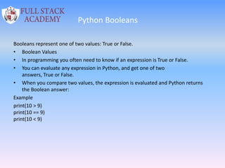Python Booleans
Booleans represent one of two values: True or False.
• Boolean Values
• In programming you often need to know if an expression is True or False.
• You can evaluate any expression in Python, and get one of two
answers, True or False.
• When you compare two values, the expression is evaluated and Python returns
the Boolean answer:
Example
print(10 > 9)
print(10 == 9)
print(10 < 9)
 