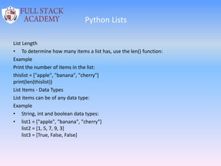 Python Lists
List Length
• To determine how many items a list has, use the len() function:
Example
Print the number of items in the list:
thislist = ["apple", "banana", "cherry"]
print(len(thislist))
List Items - Data Types
List items can be of any data type:
Example
• String, int and boolean data types:
• list1 = ["apple", "banana", "cherry"]
list2 = [1, 5, 7, 9, 3]
list3 = [True, False, False]
 