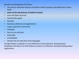 Benefits And Drawbacks Of Python
• The various attractive features of Python make it popular and preferred in many
fields.
• Some of the top features of Python include:
• Free and Open-Sourced
• Dynamically typed
• Portable
• Numerous libraries and applications
• Large supportive community
• Flexibility
• Easy to use and learn
• Extensible
• Embeddable
• Shorter line of code than most languages
Though Python is popular, it is not effective in some domains. Knowing these
drawbacks will help us to limit Python to where it is effective, thereby building robust
applications.
 