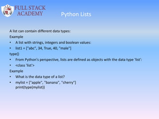 Python Lists
A list can contain different data types:
Example
• A list with strings, integers and boolean values:
• list1 = ["abc", 34, True, 40, "male"]
type()
• From Python's perspective, lists are defined as objects with the data type 'list':
• <class 'list'>
Example
• What is the data type of a list?
• mylist = ["apple", "banana", "cherry"]
print(type(mylist))
 