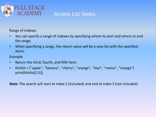 Access List Items
Range of Indexes
• You can specify a range of indexes by specifying where to start and where to end
the range.
• When specifying a range, the return value will be a new list with the specified
items.
Example
• Return the third, fourth, and fifth item:
• thislist = ["apple", "banana", "cherry", "orange", "kiwi", "melon", "mango"]
print(thislist[2:5])
Note: The search will start at index 2 (included) and end at index 5 (not included).
 
