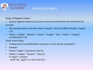 Access List Items
Range of Negative Indexes
• Specify negative indexes if you want to start the search from the end of the list:
Example
• This example returns the items from "orange" (-4) to, but NOT including "mango"
(-1):
• thislist = ["apple", "banana", "cherry", "orange", "kiwi", "melon", "mango"]
print(thislist[-4:-1])
Check if Item Exists
• To determine if a specified item is present in a list use the in keyword:
• Example
• Check if "apple" is present in the list:
• thislist = ["apple", "banana", "cherry"]
if "apple" in thislist:
print("Yes, 'apple' is in the fruits list")
 