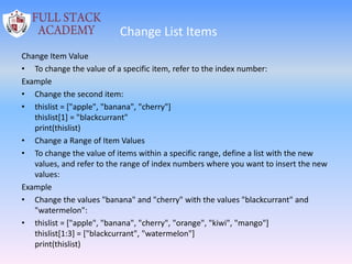 Change List Items
Change Item Value
• To change the value of a specific item, refer to the index number:
Example
• Change the second item:
• thislist = ["apple", "banana", "cherry"]
thislist[1] = "blackcurrant"
print(thislist)
• Change a Range of Item Values
• To change the value of items within a specific range, define a list with the new
values, and refer to the range of index numbers where you want to insert the new
values:
Example
• Change the values "banana" and "cherry" with the values "blackcurrant" and
"watermelon":
• thislist = ["apple", "banana", "cherry", "orange", "kiwi", "mango"]
thislist[1:3] = ["blackcurrant", "watermelon"]
print(thislist)
 