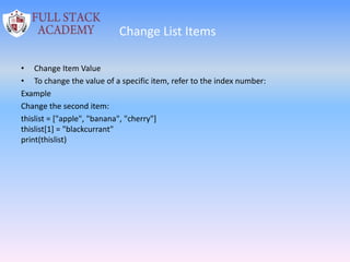 Change List Items
• Change Item Value
• To change the value of a specific item, refer to the index number:
Example
Change the second item:
thislist = ["apple", "banana", "cherry"]
thislist[1] = "blackcurrant"
print(thislist)
 