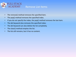 Remove List Items
• The remove() method removes the specified item.
• The pop() method removes the specified index.
• If you do not specify the index, the pop() method removes the last item.
• The del keyword also removes the specified index:
• The del keyword can also delete the list completely.
• The clear() method empties the list.
• The list still remains, but it has no content.
 