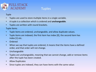 Tuples
Tuple
• Tuples are used to store multiple items in a single variable.
• A tuple is a collection which is ordered and unchangeable.
• Tuples are written with round brackets.
Tuple Items
• Tuple items are ordered, unchangeable, and allow duplicate values.
• Tuple items are indexed, the first item has index [0], the second item has
index [1] etc.
• Ordered
• When we say that tuples are ordered, it means that the items have a defined
order, and that order will not change.
• Unchangeable
• Tuples are unchangeable, meaning that we cannot change, add or remove items
after the tuple has been created.
• Allow Duplicates
• Since tuples are indexed, they can have items with the same value:
 