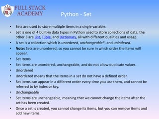 Python - Set
• Sets are used to store multiple items in a single variable.
• Set is one of 4 built-in data types in Python used to store collections of data, the
other 3 are List, Tuple, and Dictionary, all with different qualities and usage.
• A set is a collection which is unordered, unchangeable*, and unindexed.
• Note: Sets are unordered, so you cannot be sure in which order the items will
appear.
• Set Items
• Set items are unordered, unchangeable, and do not allow duplicate values.
• Unordered
• Unordered means that the items in a set do not have a defined order.
• Set items can appear in a different order every time you use them, and cannot be
referred to by index or key.
• Unchangeable
• Set items are unchangeable, meaning that we cannot change the items after the
set has been created.
• Once a set is created, you cannot change its items, but you can remove items and
add new items.
 