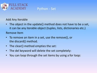 Python - Set
Add Any Iterable
• The object in the update() method does not have to be a set,
it can be any iterable object (tuples, lists, dictionaries etc.)
Remove Item
• To remove an item in a set, use the remove(), or
the discard() method.
• The clear() method empties the set:
• The del keyword will delete the set completely:
• You can loop through the set items by using a for loop:
 