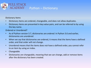 Python – Dictionary
Dictionary Items
• Dictionary items are ordered, changeable, and does not allow duplicates.
• Dictionary items are presented in key:value pairs, and can be referred to by using
the key name.
Ordered or Unordered?
• As of Python version 3.7, dictionaries are ordered. In Python 3.6 and earlier,
dictionaries are unordered.
• When we say that dictionaries are ordered, it means that the items have a defined
order, and that order will not change.
• Unordered means that the items does not have a defined order, you cannot refer
to an item by using an index.
• Changeable
• Dictionaries are changeable, meaning that we can change, add or remove items
after the dictionary has been created.
 