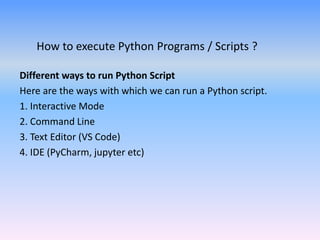 How to execute Python Programs / Scripts ?
Different ways to run Python Script
Here are the ways with which we can run a Python script.
1. Interactive Mode
2. Command Line
3. Text Editor (VS Code)
4. IDE (PyCharm, jupyter etc)
 