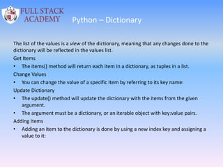 Python – Dictionary
The list of the values is a view of the dictionary, meaning that any changes done to the
dictionary will be reflected in the values list.
Get Items
• The items() method will return each item in a dictionary, as tuples in a list.
Change Values
• You can change the value of a specific item by referring to its key name:
Update Dictionary
• The update() method will update the dictionary with the items from the given
argument.
• The argument must be a dictionary, or an iterable object with key:value pairs.
Adding Items
• Adding an item to the dictionary is done by using a new index key and assigning a
value to it:
 