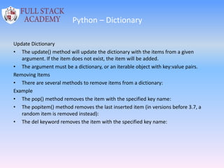 Python – Dictionary
Update Dictionary
• The update() method will update the dictionary with the items from a given
argument. If the item does not exist, the item will be added.
• The argument must be a dictionary, or an iterable object with key:value pairs.
Removing Items
• There are several methods to remove items from a dictionary:
Example
• The pop() method removes the item with the specified key name:
• The popitem() method removes the last inserted item (in versions before 3.7, a
random item is removed instead):
• The del keyword removes the item with the specified key name:
 