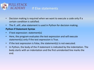 If Else statements
• Decision making is required when we want to execute a code only if a
certain condition is satisfied.
• The if…elif…else statement is used in Python for decision making.
Python if Statement Syntax
• if test expression: statement(s)
• Here, the program evaluates the test expression and will execute
statement(s) only if the test expression is True.
• If the test expression is False, the statement(s) is not executed.
• In Python, the body of the if statement is indicated by the indentation. The
body starts with an indentation and the first unindented line marks the
end.
 