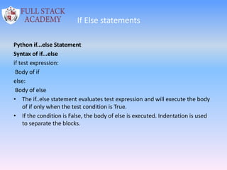 If Else statements
Python if...else Statement
Syntax of if...else
if test expression:
Body of if
else:
Body of else
• The if..else statement evaluates test expression and will execute the body
of if only when the test condition is True.
• If the condition is False, the body of else is executed. Indentation is used
to separate the blocks.
 