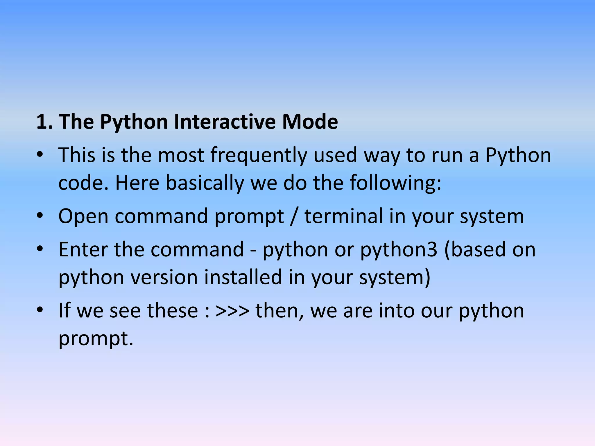 1. The Python Interactive Mode
• This is the most frequently used way to run a Python
code. Here basically we do the following:
• Open command prompt / terminal in your system
• Enter the command - python or python3 (based on
python version installed in your system)
• If we see these : >>> then, we are into our python
prompt.
 