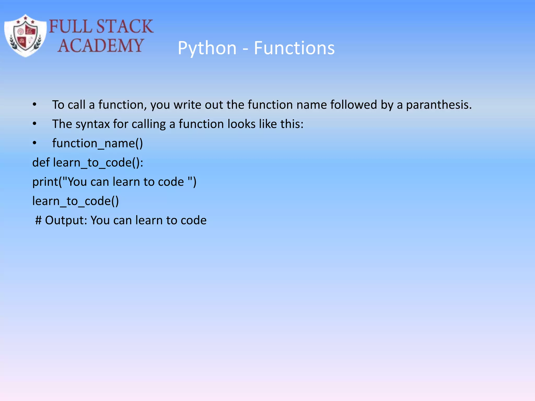 Python - Functions
• To call a function, you write out the function name followed by a paranthesis.
• The syntax for calling a function looks like this:
• function_name()
def learn_to_code():
print("You can learn to code ")
learn_to_code()
# Output: You can learn to code
 