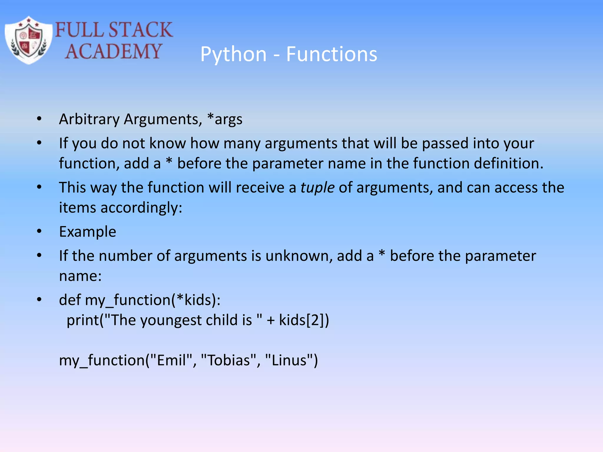 Python - Functions
• Arbitrary Arguments, *args
• If you do not know how many arguments that will be passed into your
function, add a * before the parameter name in the function definition.
• This way the function will receive a tuple of arguments, and can access the
items accordingly:
• Example
• If the number of arguments is unknown, add a * before the parameter
name:
• def my_function(*kids):
print("The youngest child is " + kids[2])
my_function("Emil", "Tobias", "Linus")
 