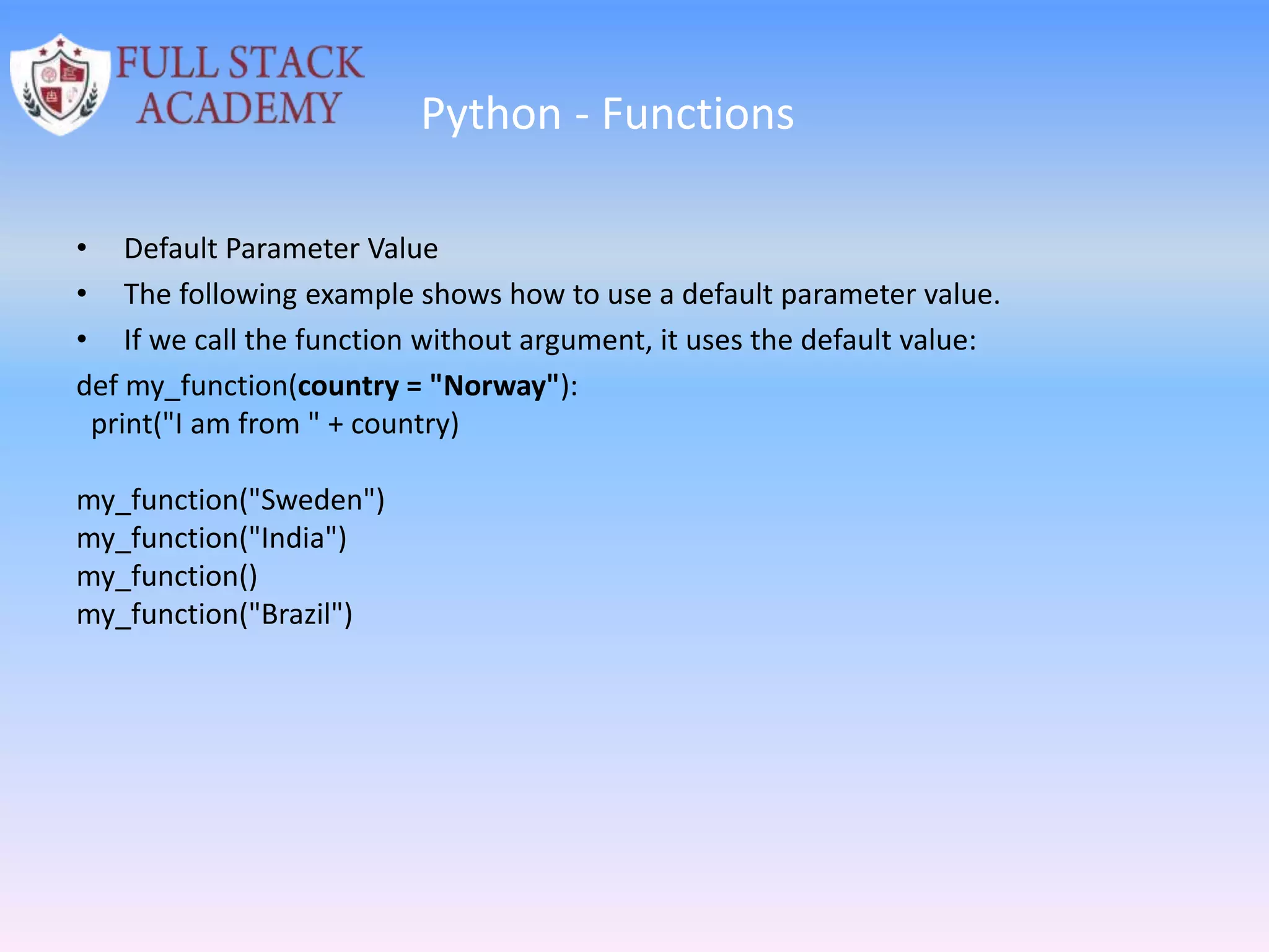 Python - Functions
• Default Parameter Value
• The following example shows how to use a default parameter value.
• If we call the function without argument, it uses the default value:
def my_function(country = "Norway"):
print("I am from " + country)
my_function("Sweden")
my_function("India")
my_function()
my_function("Brazil")
 