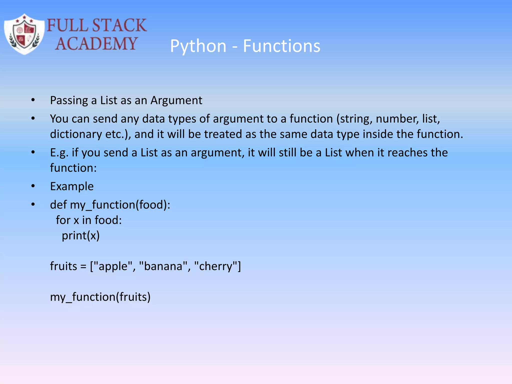 Python - Functions
• Passing a List as an Argument
• You can send any data types of argument to a function (string, number, list,
dictionary etc.), and it will be treated as the same data type inside the function.
• E.g. if you send a List as an argument, it will still be a List when it reaches the
function:
• Example
• def my_function(food):
for x in food:
print(x)
fruits = ["apple", "banana", "cherry"]
my_function(fruits)
 
