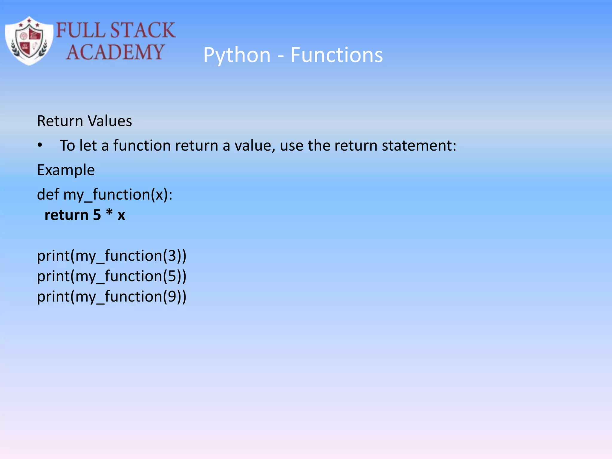 Python - Functions
Return Values
• To let a function return a value, use the return statement:
Example
def my_function(x):
return 5 * x
print(my_function(3))
print(my_function(5))
print(my_function(9))
 