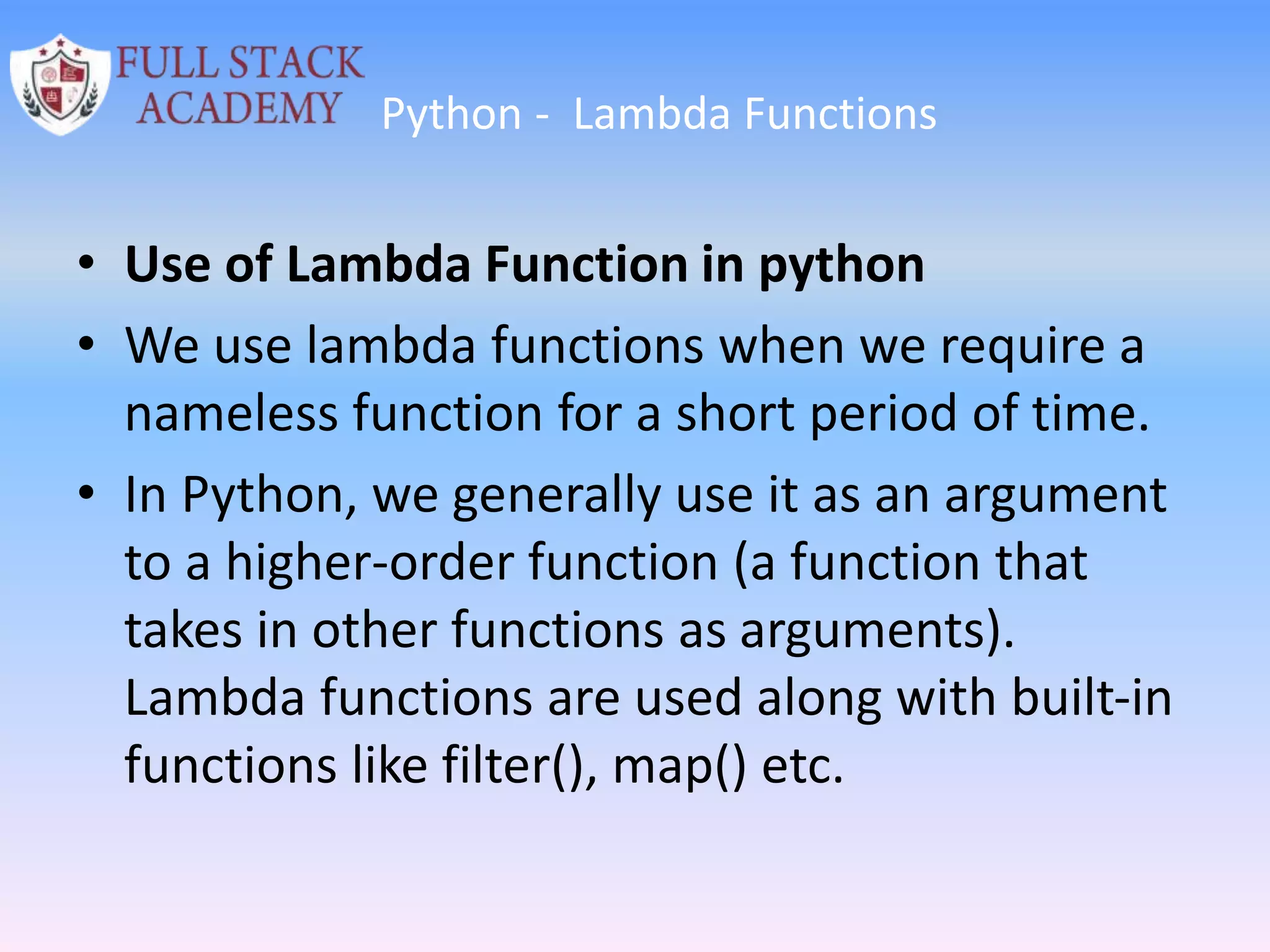 Python - Lambda Functions
• Use of Lambda Function in python
• We use lambda functions when we require a
nameless function for a short period of time.
• In Python, we generally use it as an argument
to a higher-order function (a function that
takes in other functions as arguments).
Lambda functions are used along with built-in
functions like filter(), map() etc.
 