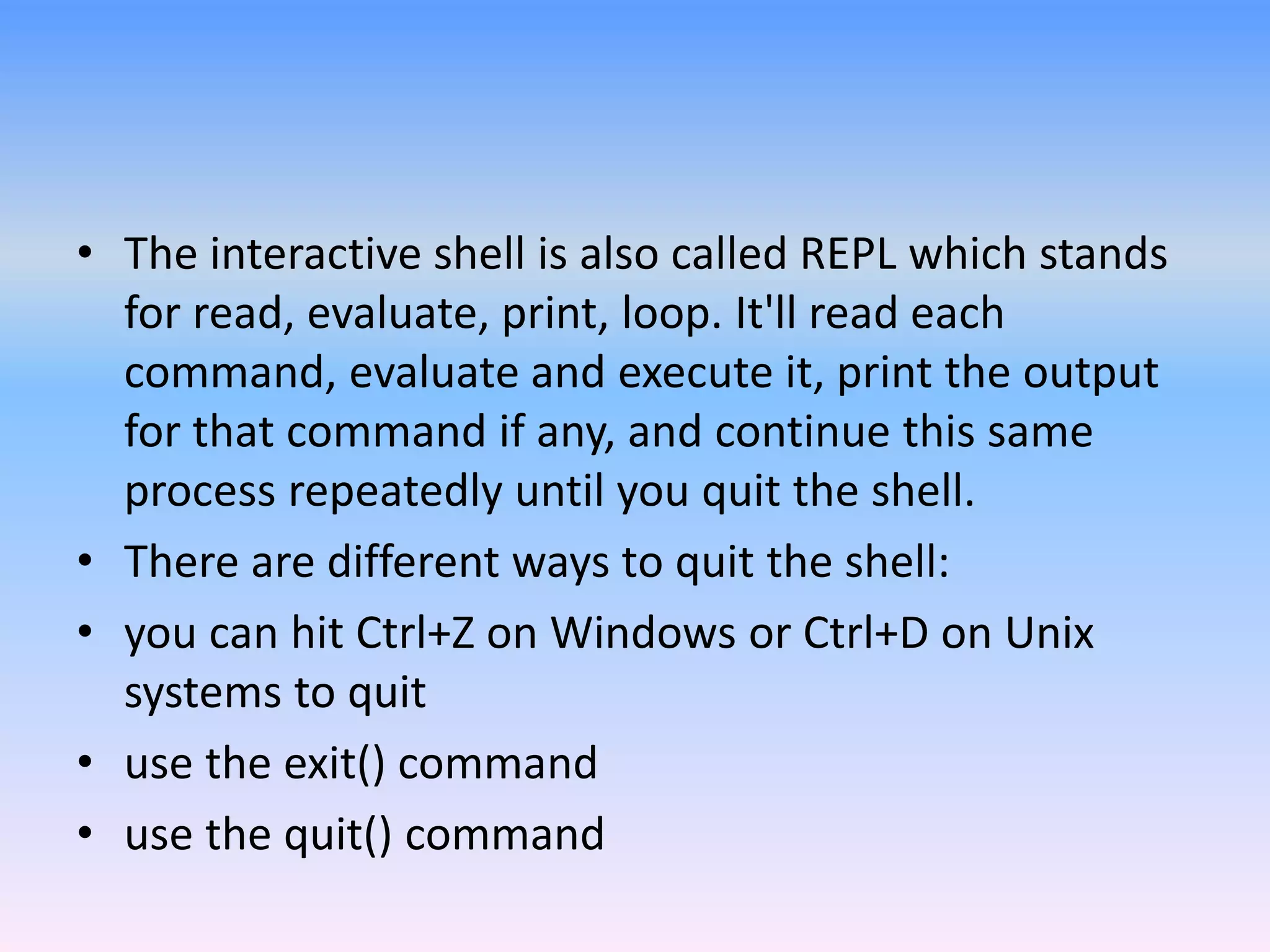 • The interactive shell is also called REPL which stands
for read, evaluate, print, loop. It'll read each
command, evaluate and execute it, print the output
for that command if any, and continue this same
process repeatedly until you quit the shell.
• There are different ways to quit the shell:
• you can hit Ctrl+Z on Windows or Ctrl+D on Unix
systems to quit
• use the exit() command
• use the quit() command
 
