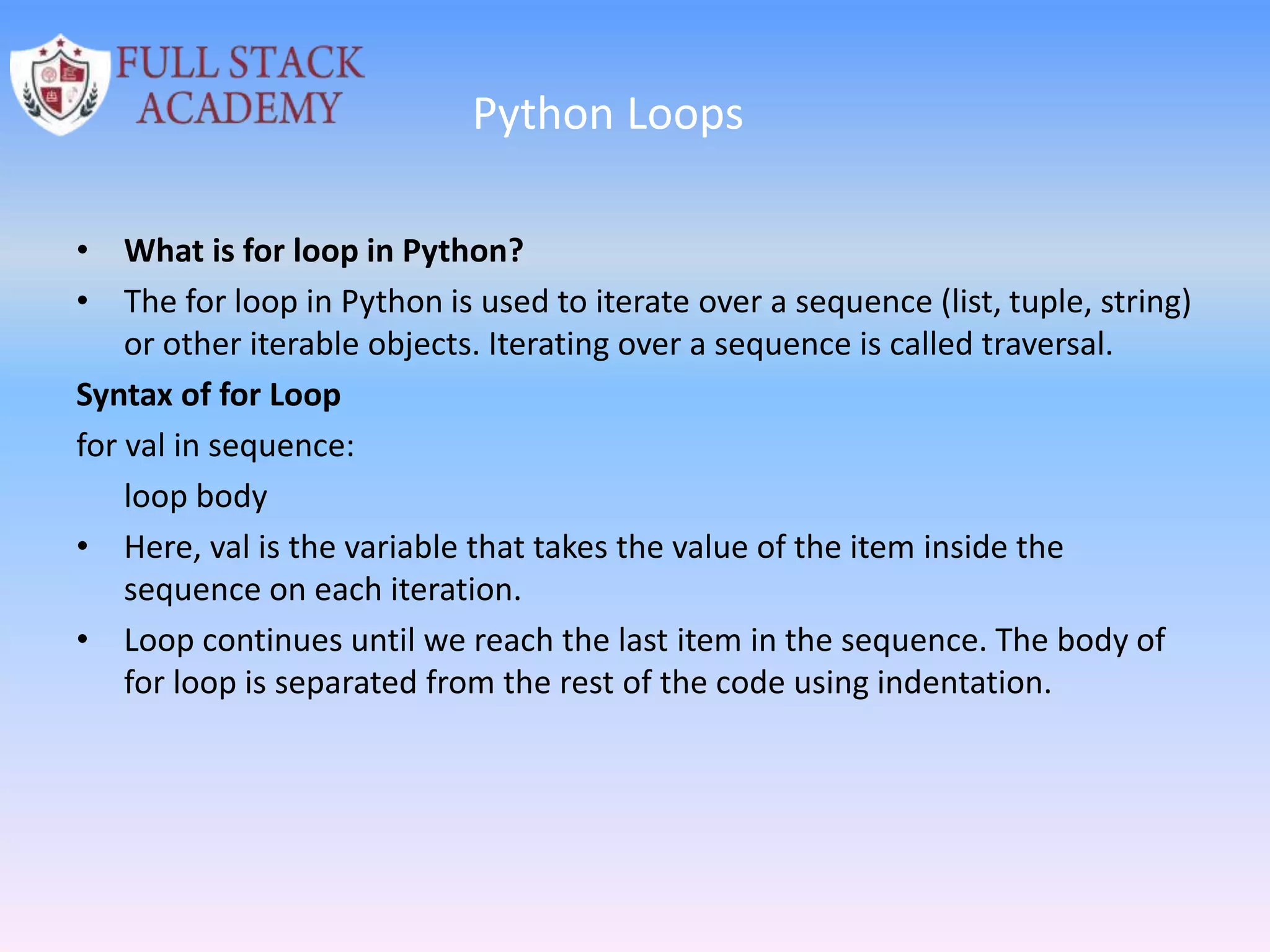 Python Loops
• What is for loop in Python?
• The for loop in Python is used to iterate over a sequence (list, tuple, string)
or other iterable objects. Iterating over a sequence is called traversal.
Syntax of for Loop
for val in sequence:
loop body
• Here, val is the variable that takes the value of the item inside the
sequence on each iteration.
• Loop continues until we reach the last item in the sequence. The body of
for loop is separated from the rest of the code using indentation.
 