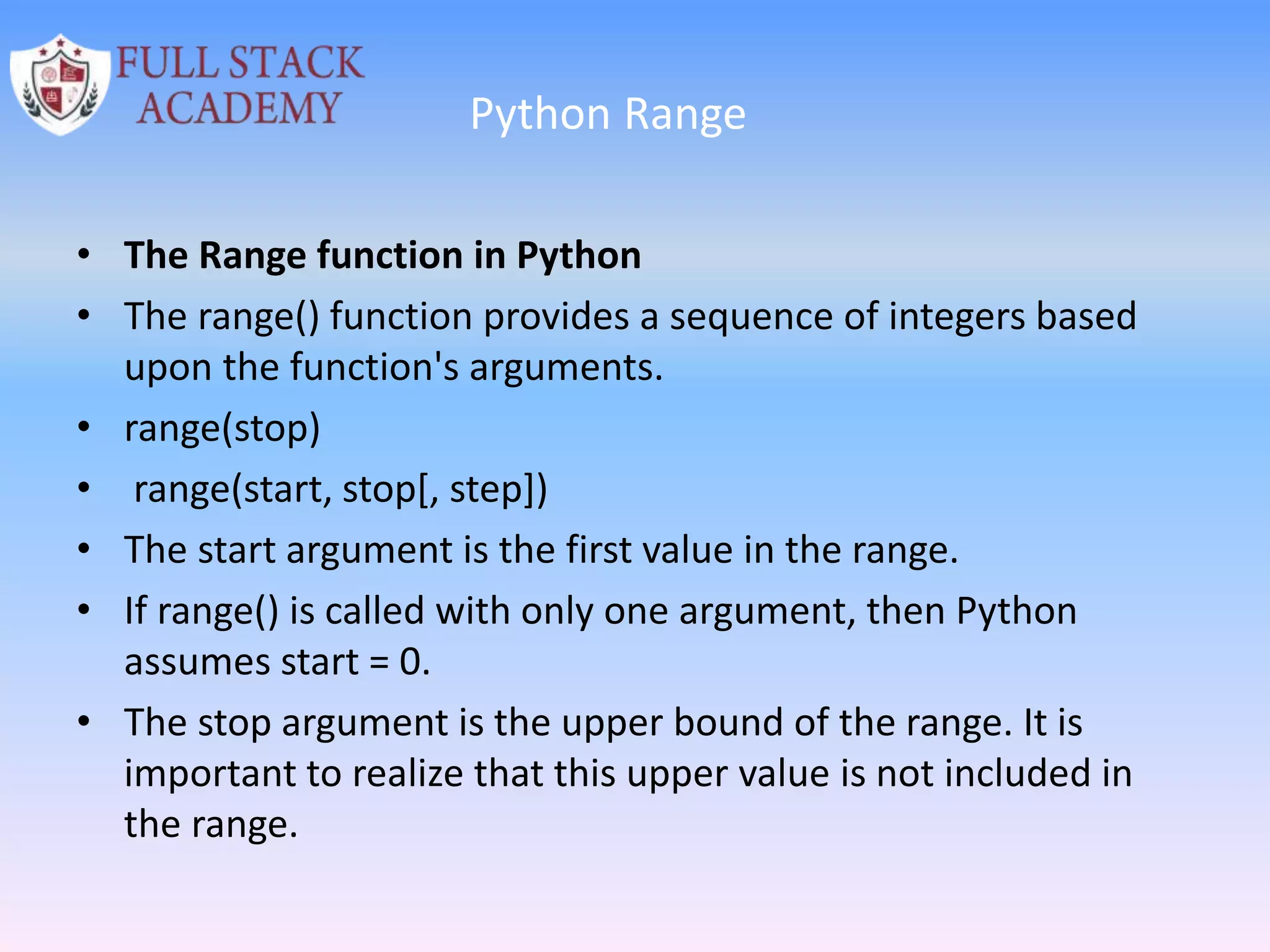 Python Range
• The Range function in Python
• The range() function provides a sequence of integers based
upon the function's arguments.
• range(stop)
• range(start, stop[, step])
• The start argument is the first value in the range.
• If range() is called with only one argument, then Python
assumes start = 0.
• The stop argument is the upper bound of the range. It is
important to realize that this upper value is not included in
the range.
 