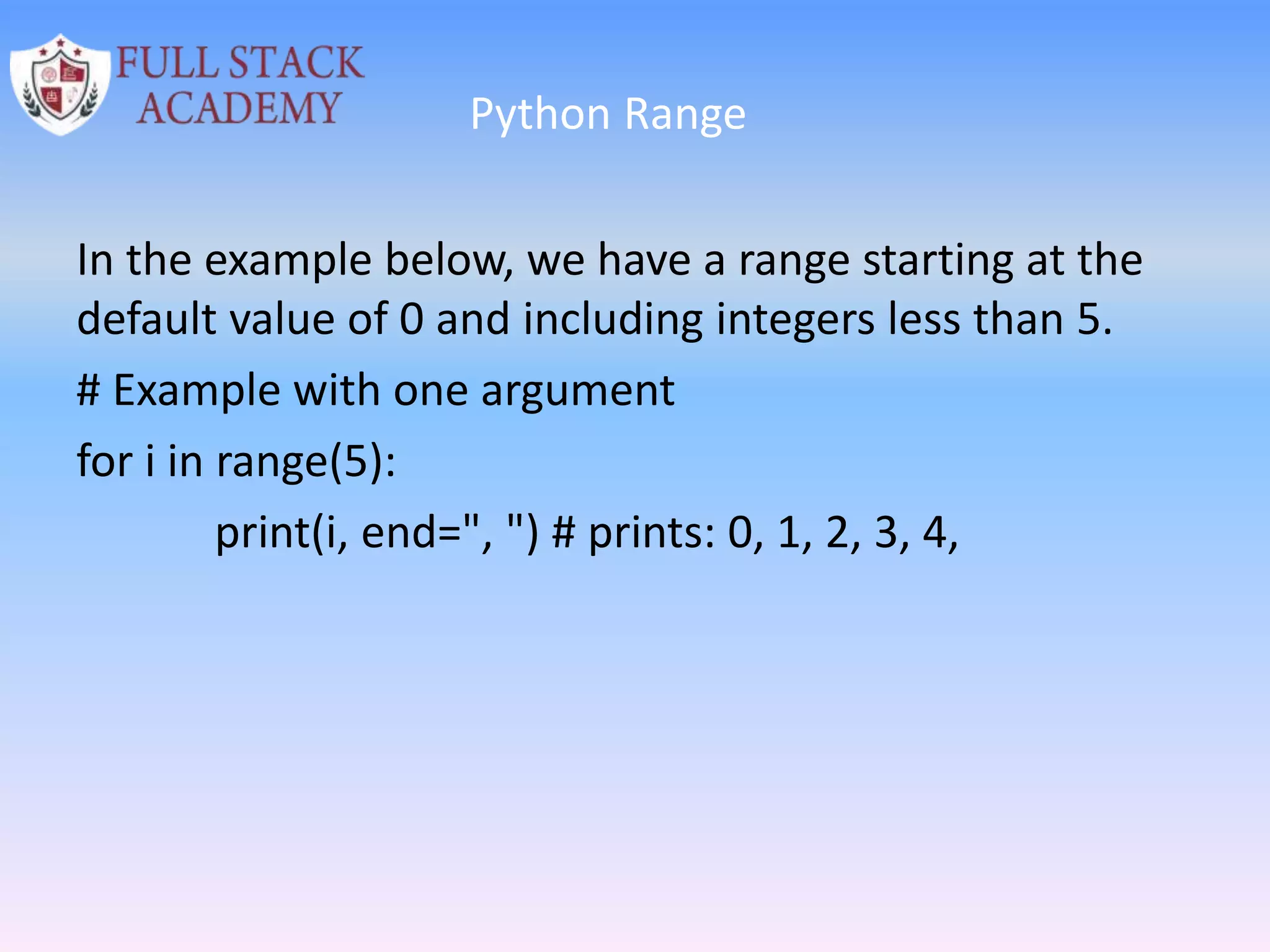 Python Range
In the example below, we have a range starting at the
default value of 0 and including integers less than 5.
# Example with one argument
for i in range(5):
print(i, end=", ") # prints: 0, 1, 2, 3, 4,
 