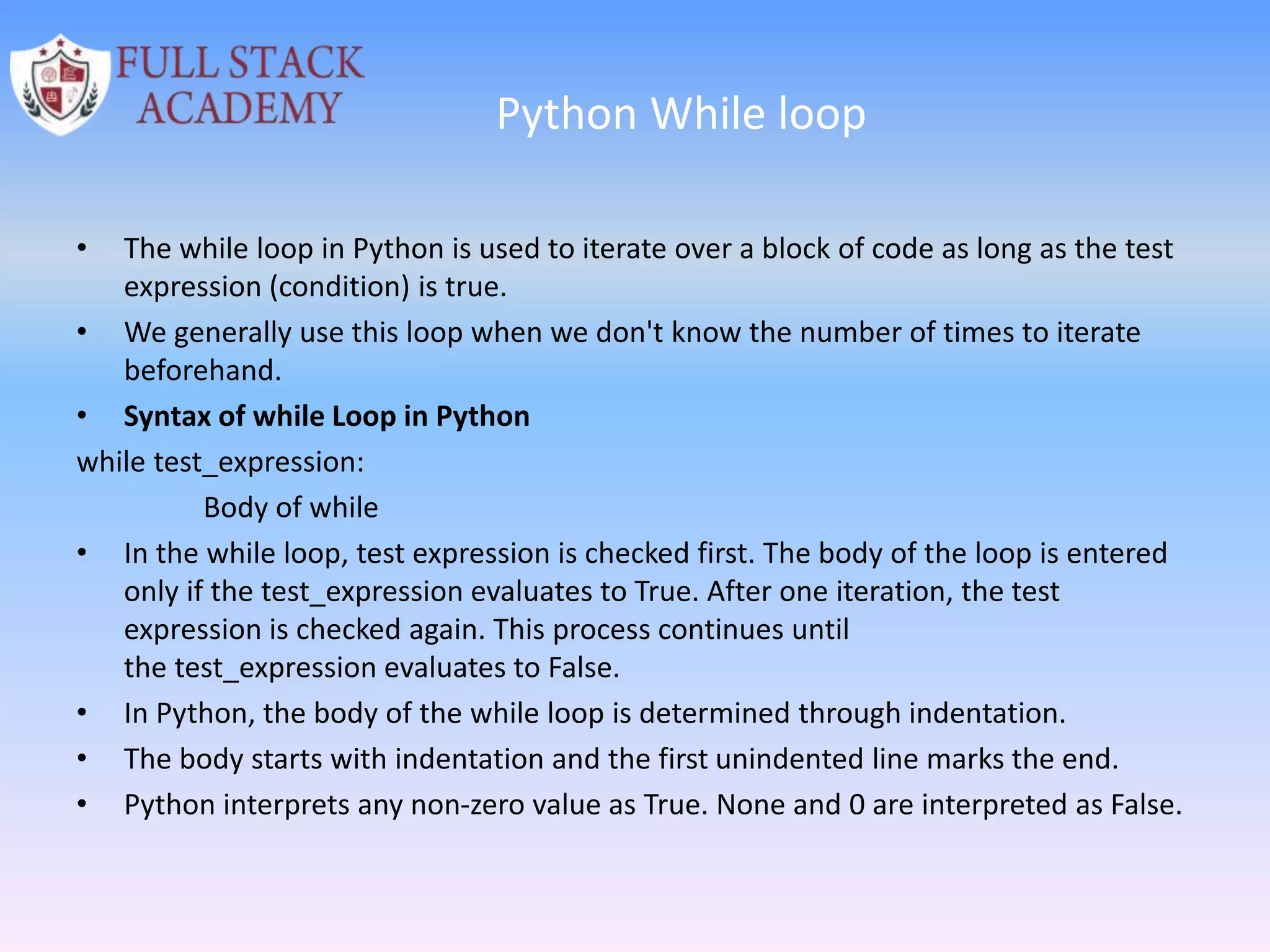 Python While loop
• The while loop in Python is used to iterate over a block of code as long as the test
expression (condition) is true.
• We generally use this loop when we don't know the number of times to iterate
beforehand.
• Syntax of while Loop in Python
while test_expression:
Body of while
• In the while loop, test expression is checked first. The body of the loop is entered
only if the test_expression evaluates to True. After one iteration, the test
expression is checked again. This process continues until
the test_expression evaluates to False.
• In Python, the body of the while loop is determined through indentation.
• The body starts with indentation and the first unindented line marks the end.
• Python interprets any non-zero value as True. None and 0 are interpreted as False.
 