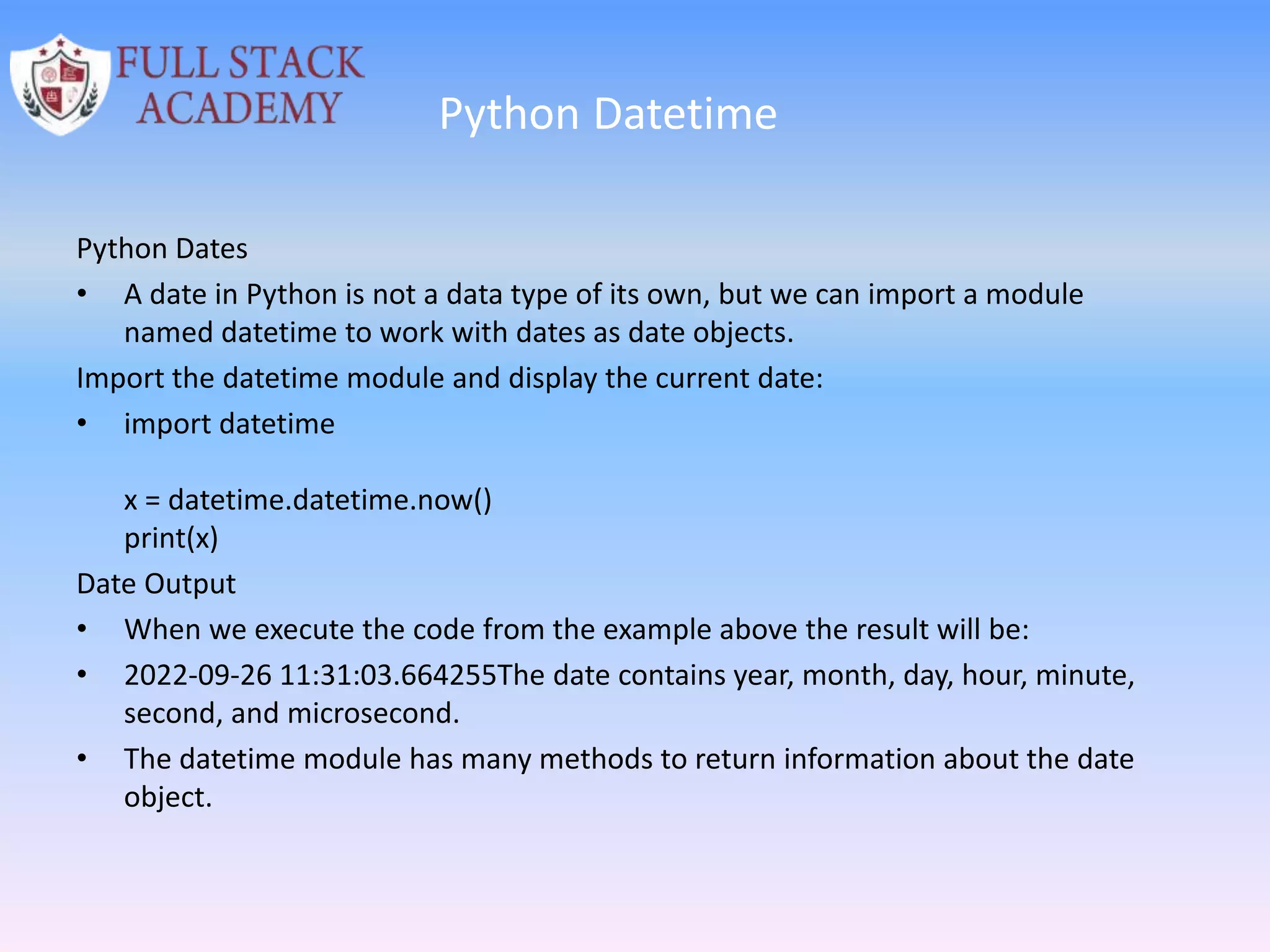 Python Datetime
Python Dates
• A date in Python is not a data type of its own, but we can import a module
named datetime to work with dates as date objects.
Import the datetime module and display the current date:
• import datetime
x = datetime.datetime.now()
print(x)
Date Output
• When we execute the code from the example above the result will be:
• 2022-09-26 11:31:03.664255The date contains year, month, day, hour, minute,
second, and microsecond.
• The datetime module has many methods to return information about the date
object.
 