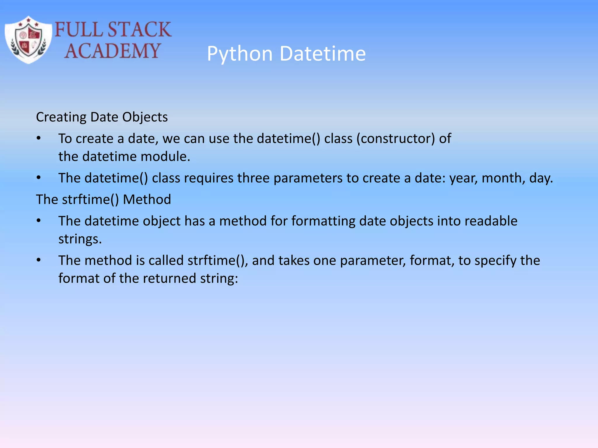 Python Datetime
Creating Date Objects
• To create a date, we can use the datetime() class (constructor) of
the datetime module.
• The datetime() class requires three parameters to create a date: year, month, day.
The strftime() Method
• The datetime object has a method for formatting date objects into readable
strings.
• The method is called strftime(), and takes one parameter, format, to specify the
format of the returned string:
 