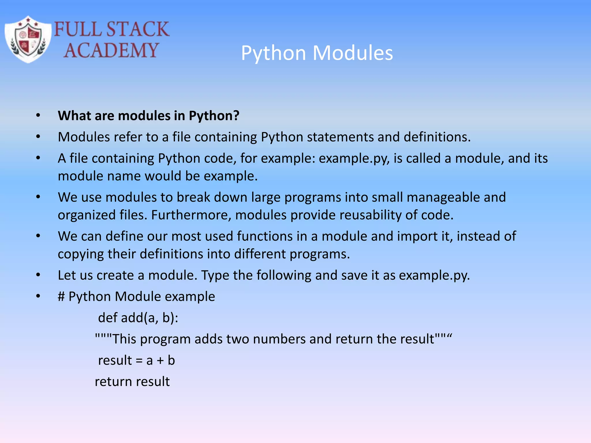 Python Modules
• What are modules in Python?
• Modules refer to a file containing Python statements and definitions.
• A file containing Python code, for example: example.py, is called a module, and its
module name would be example.
• We use modules to break down large programs into small manageable and
organized files. Furthermore, modules provide reusability of code.
• We can define our most used functions in a module and import it, instead of
copying their definitions into different programs.
• Let us create a module. Type the following and save it as example.py.
• # Python Module example
def add(a, b):
"""This program adds two numbers and return the result""“
result = a + b
return result
 